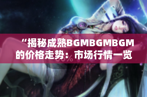 “揭秘成熟BGMBGMBGM的價格走勢：市場行情一覽及未來趨勢分析”