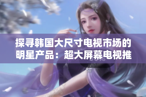 探尋韓國大尺寸電視市場的明星產(chǎn)品：超大屏幕電視推薦