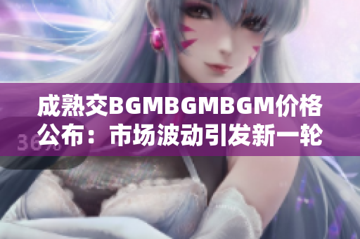 成熟交BGMBGMBGM價(jià)格公布：市場(chǎng)波動(dòng)引發(fā)新一輪價(jià)格調(diào)整