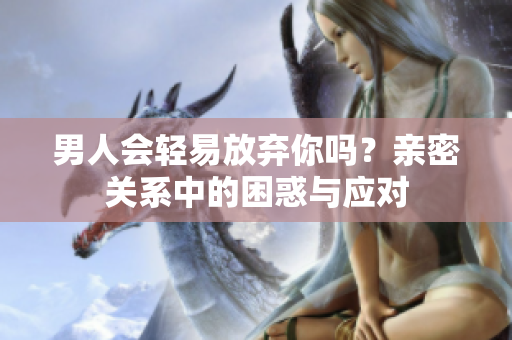 男人會(huì)輕易放棄你嗎？親密關(guān)系中的困惑與應(yīng)對(duì)