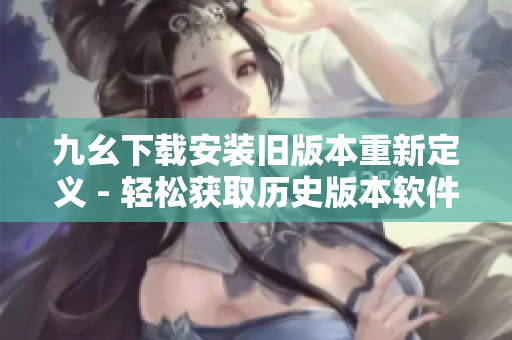 九幺下載安裝舊版本重新定義 - 輕松獲取歷史版本軟件