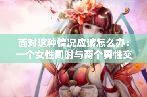 面對(duì)這種情況應(yīng)該怎么辦：一個(gè)女性同時(shí)與兩個(gè)男性交往？