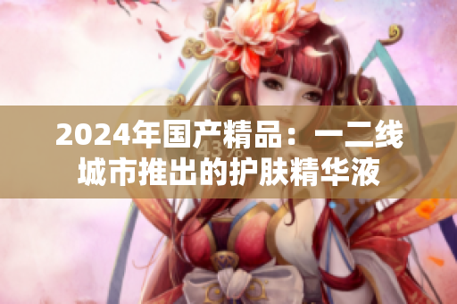 2024年國(guó)產(chǎn)精品：一二線城市推出的護(hù)膚精華液