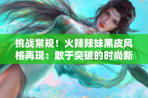 挑戰(zhàn)常規(guī)！火辣辣妹黑皮風(fēng)格再現(xiàn)：敢于突破的時(shí)尚新潮流