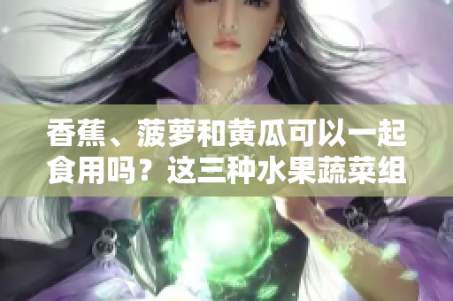 香蕉、菠蘿和黃瓜可以一起食用嗎？這三種水果蔬菜組合是否適宜？