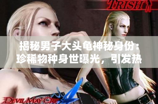 揭秘男子大頭龜神秘身份：珍稀物種身世曝光，引發(fā)熱議