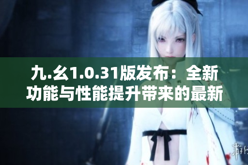 九.幺1.0.31版發(fā)布：全新功能與性能提升帶來的最新體驗(yàn)