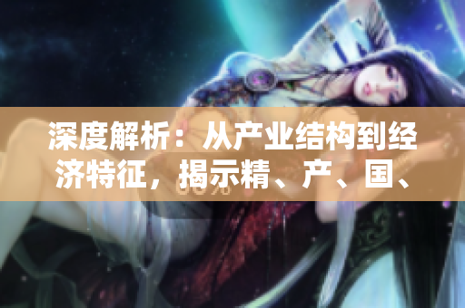 深度解析：從產(chǎn)業(yè)結(jié)構(gòu)到經(jīng)濟(jì)特征，揭示精、產(chǎn)、國、品的區(qū)別與聯(lián)系