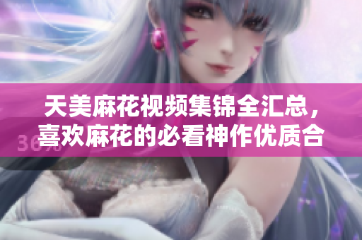 天美麻花視頻集錦全匯總，喜歡麻花的必看神作優(yōu)質(zhì)合集