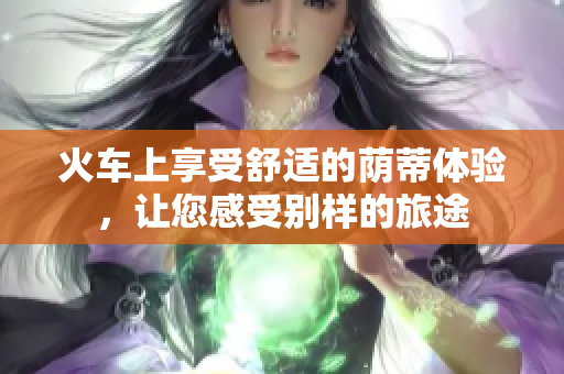 火車上享受舒適的蔭蒂體驗(yàn)，讓您感受別樣的旅途