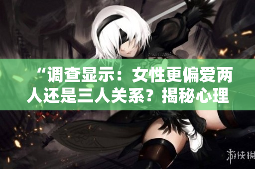 “調(diào)查顯示：女性更偏愛(ài)兩人還是三人關(guān)系？揭秘心理偏好”