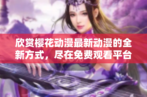 欣賞櫻花動(dòng)漫最新動(dòng)漫的全新方式，盡在免費(fèi)觀看平臺(tái)