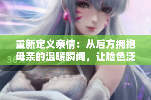 重新定義親情：從后方擁抱母親的溫暖瞬間，讓臉色泛紅的故事