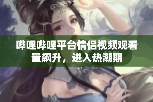 嗶哩嗶哩平臺(tái)情侶視頻觀看量飆升，進(jìn)入熱潮期