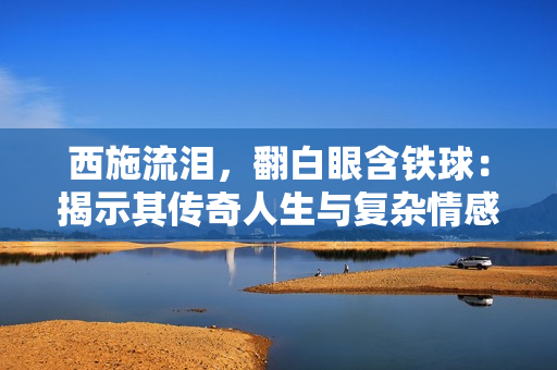 西施流淚，翻白眼含鐵球：揭示其傳奇人生與復(fù)雜情感