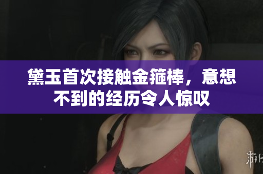 黛玉首次接觸金箍棒，意想不到的經(jīng)歷令人驚嘆