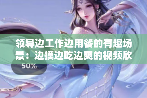 領(lǐng)導(dǎo)邊工作邊用餐的有趣場(chǎng)景：邊摸邊吃邊爽的視頻欣賞