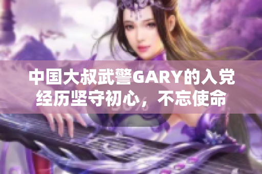 中國大叔武警GARY的入黨經(jīng)歷堅守初心，不忘使命