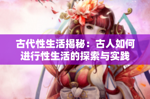 古代性生活揭秘：古人如何進行性生活的探索與實踐