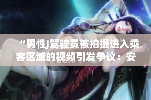 “男性J駕駛員被拍攝進入乘客區(qū)域的視頻引發(fā)爭議：安全隱患曝光！”