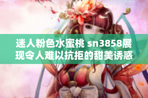 迷人粉色水蜜桃 sn3858展現(xiàn)令人難以抗拒的甜美誘惑