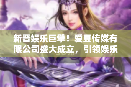 新晉娛樂(lè)巨擘！愛(ài)豆傳媒有限公司盛大成立，引領(lǐng)娛樂(lè)產(chǎn)業(yè)新風(fēng)向！