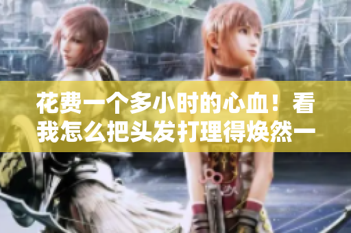 花費(fèi)一個(gè)多小時(shí)的心血！看我怎么把頭發(fā)打理得煥然一新！