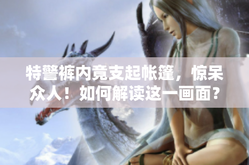 特警褲內(nèi)竟支起帳篷，驚呆眾人！如何解讀這一畫面？