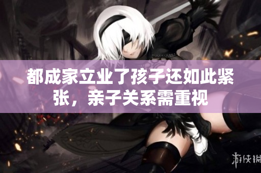 都成家立業(yè)了孩子還如此緊張，親子關(guān)系需重視