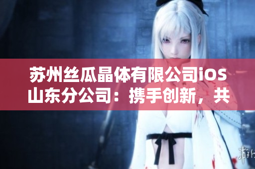 蘇州絲瓜晶體有限公司iOS山東分公司：攜手創(chuàng)新，共鑄發(fā)展