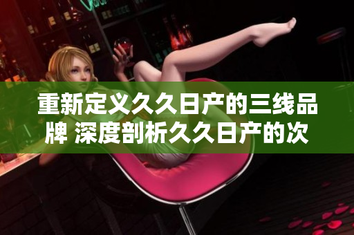 重新定義久久日產(chǎn)的三線品牌 深度剖析久久日產(chǎn)的次級(jí)產(chǎn)品線的新概念