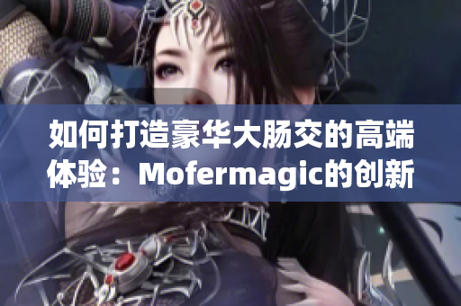 如何打造豪華大腸交的高端體驗：Mofermagic的創(chuàng)新與品質(zhì)分析
