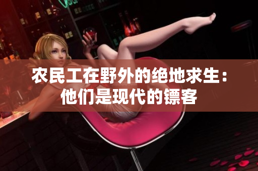 農(nóng)民工在野外的絕地求生：他們是現(xiàn)代的鏢客