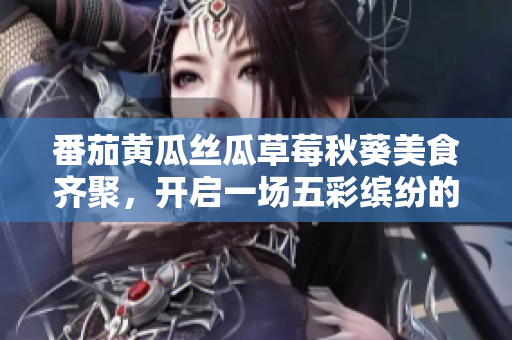 番茄黃瓜絲瓜草莓秋葵美食齊聚，開(kāi)啟一場(chǎng)五彩繽紛的蔬果盛宴