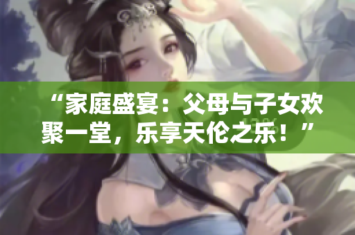 “家庭盛宴：父母與子女歡聚一堂，樂(lè)享天倫之樂(lè)！”