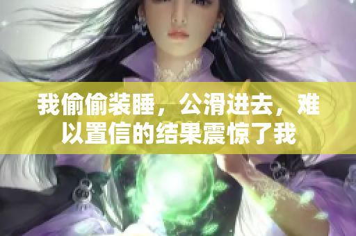 我偷偷裝睡，公滑進去，難以置信的結(jié)果震驚了我