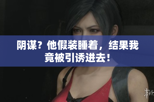 陰謀？他假裝睡著，結(jié)果我竟被引誘進(jìn)去！