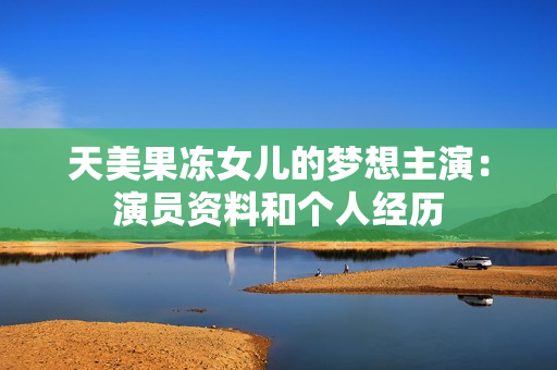 天美果凍女兒的夢想主演：演員資料和個人經(jīng)歷