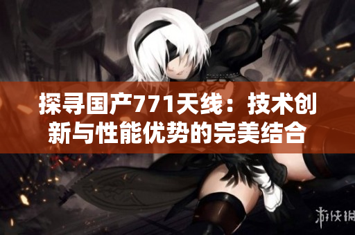 探尋國產(chǎn)771天線：技術(shù)創(chuàng)新與性能優(yōu)勢的完美結(jié)合