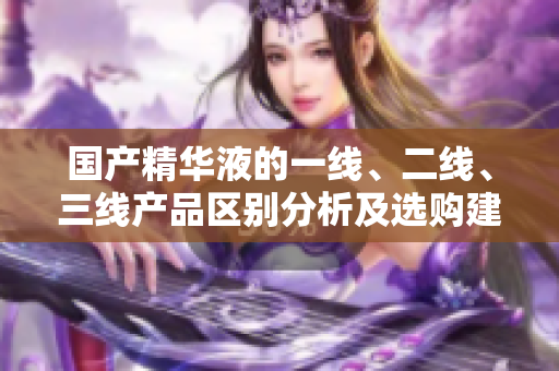國產(chǎn)精華液的一線、二線、三線產(chǎn)品區(qū)別分析及選購建議
