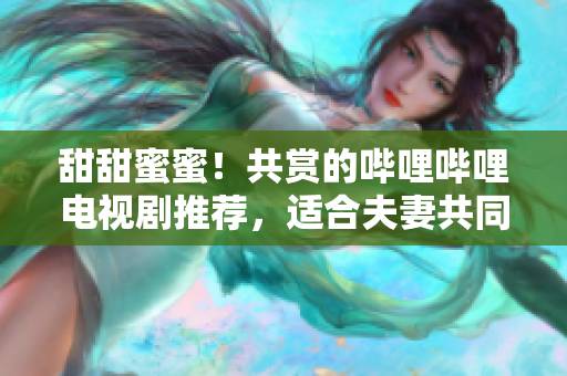 甜甜蜜蜜！共賞的嗶哩嗶哩電視劇推薦，適合夫妻共同觀看的佳選