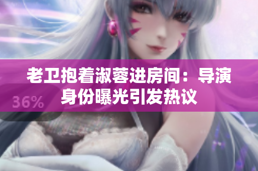 老衛(wèi)抱著淑蓉進(jìn)房間：導(dǎo)演身份曝光引發(fā)熱議
