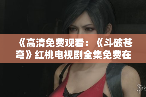 《高清免費(fèi)觀看：《斗破蒼穹》紅桃電視劇全集免費(fèi)在線觀看，高清重制版！
