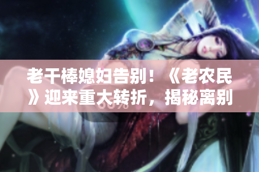 老干棒媳婦告別！《老農(nóng)民》迎來重大轉(zhuǎn)折，揭秘離別之路