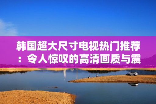 韓國超大尺寸電視熱門推薦：令人驚嘆的高清畫質(zhì)與震撼音效