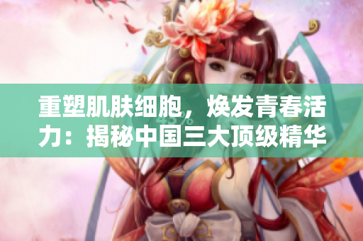 重塑肌膚細(xì)胞，煥發(fā)青春活力：揭秘中國三大頂級(jí)精華液