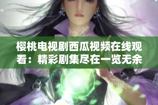 櫻桃電視劇西瓜視頻在線觀看：精彩劇集盡在一覽無余