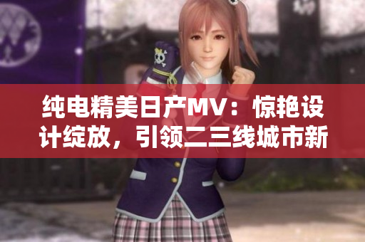 純電精美日產(chǎn)MV：驚艷設(shè)計綻放，引領(lǐng)二三線城市新風(fēng)尚