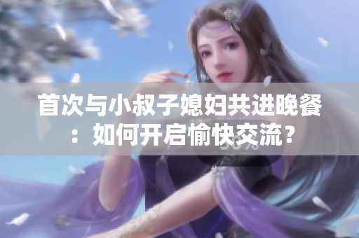 首次與小叔子媳婦共進(jìn)晚餐：如何開啟愉快交流？