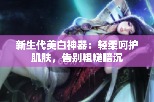 新生代美白神器：輕柔呵護(hù)肌膚，告別粗糙暗沉